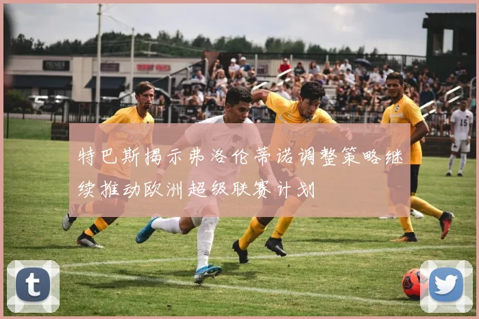 特巴斯揭示弗洛伦蒂诺调整策略继续推动欧洲超级联赛计划