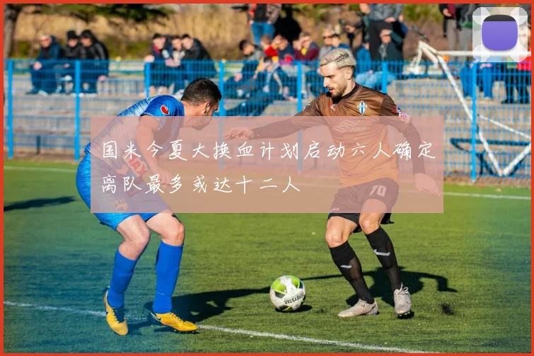 国米今夏大换血计划启动六人确定离队最多或达十二人