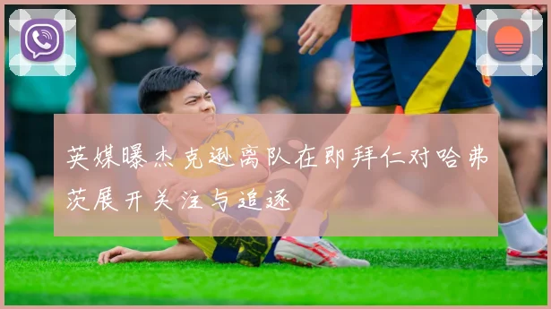 英媒曝杰克逊离队在即拜仁对哈弗茨展开关注与追逐