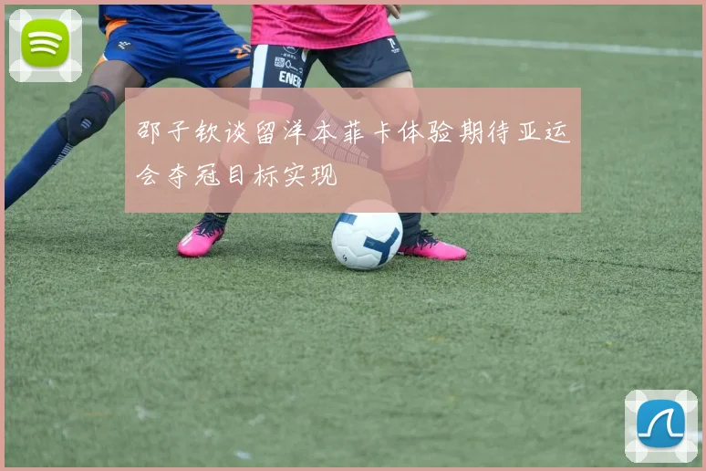 邵子钦谈留洋本菲卡体验期待亚运会夺冠目标实现