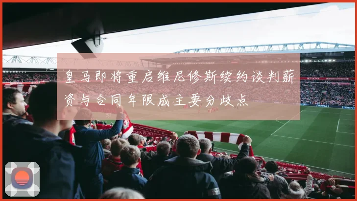 皇马即将重启维尼修斯续约谈判薪资与合同年限成主要分歧点
