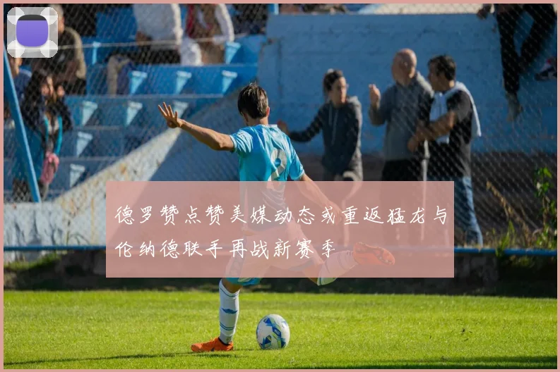 德罗赞点赞美媒动态或重返猛龙与伦纳德联手再战新赛季
